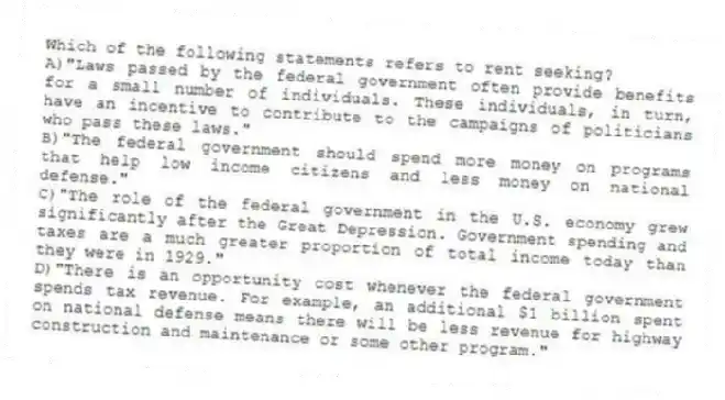 Which of the following statements refers to rent seeking?
A)"Laws passed by the federal government often provide benefits for a small number of individuals. These individuals, in turn, have an incentive to contribute to the campaigns of politicians who pass these laws."
B)"The federal government should spend more money on programs that help low income citizens and less money on national defense."
C)"The role of the federal government in the U.S. economy grew significantly after the Great Depression. Government spending and taxes are a much greater proportion of total income today than they were in 1929."
D)"There is an opportunity cost whenever the federal government spends tax revenue. For example, an additional $1 billion spent on national defense means there will be less revenue for highway construction and maintenance or some other program."