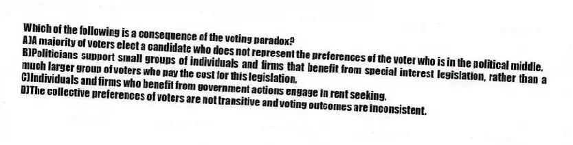 Which of the following is a consequence of the voting paradox?
A)A majority of voters elect a candidate who does not represent the preferences of the voter who is in the political middle.
B)Politicians support small groups of individuals and firms that benefit from special interest legislation, rather than a much larger group of voters who pay the cost for this legislation.
C)Individuals and firms who benefit from government actions engage in rent seeking.
D)The collective preferences of voters are not transitive and voting outcomes are inconsistent.