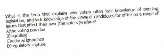 What is the term that explains why voters often lack knowledge of pending legislation, and lack knowledge of the views of candidates for office on a range of issues that affect their own (the voters')welfare?
A)the voting paradox
B)logrolling
C)rational ignorance
D)regulatory capture