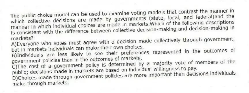 The public choice model can be used to examine voting models that contrast the manner in which collective decisions are made by governments (state, local, and federal)and the manner in which individual choices are made in markets.Which of the following descriptions is consistent with the difference between collective decision-making and decision-making in markets?
A)Everyone who votes must agree with a decision made collectively through government, but in markets individuals can make their own choices.
B)Individuals are less likely to see their preferences represented in the outcomes of government policies than in the outcomes of markets.
C)The cost of a government policy is determined by a majority vote of members of the public; decisions made in markets are based on individual willingness to pay.
D)Choices made through government policies are more important than decisions individuals make through markets.
