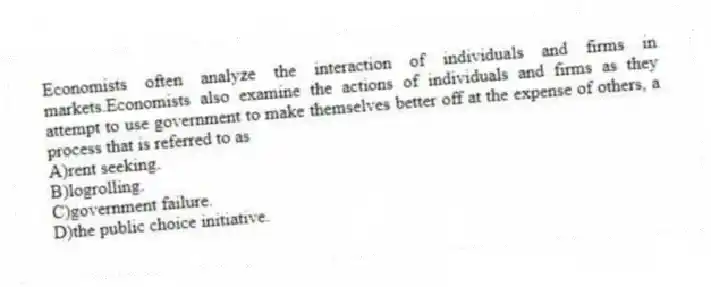 Economists often analyze the interaction of individuals and firms in markets.Economists also examine the actions of individuals and firms as they attempt to use government to make themselves better off at the expense of others, a process that is referred to as
A)rent seeking.
B)logrolling.
C)government failure.
D)the public choice initiative.