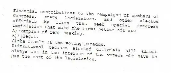 Financial contributions to the campaigns of members of Congress, state legislators, and other elected officials by firms that seek special interest legislation that make the firms better off are
A)examples of rent seeking.
B)illegal.
C)the result of the voting paradox.
D)irrational because elected officials will almost always act in the interest of the voters who have to pay the cost of the legislation.