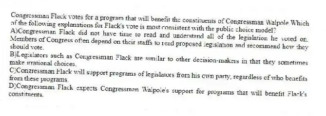 Congressman Flack votes for a program that will benefit the constituents of Congressman Walpole.Which of the following explanations for Flack's vote is most consistent with the public choice model?
A)Congressman Flack did not have time to read and understand all of the legislation he voted on. Members of Congress often depend on their staffs to read proposed legislation and recommend how they should vote.
B)Legislators such as Congressman Flack are similar to other decision-makers in that they sometimes make irrational choices.
C)Congressman Flack will support programs of legislators from his own party, regardless of who benefits from these programs.
D)Congressman Flack expects Congressman Walpole's support for programs that will benefit Flack's constituents.
