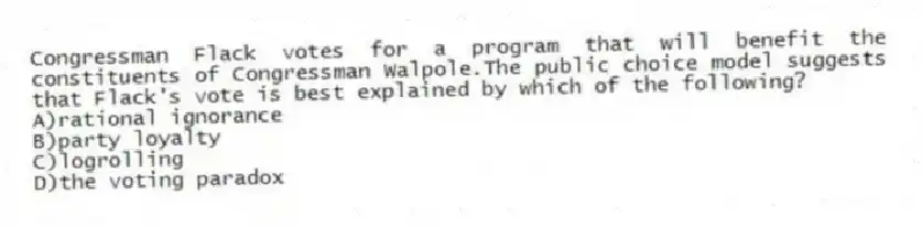 Congressman Flack votes for a program that will benefit the constituents of Congressman Walpole.The public choice model suggests that Flack's vote is best explained by which of the following?
A)rational ignorance
B)party loyalty
C)logrolling
D)the voting paradox