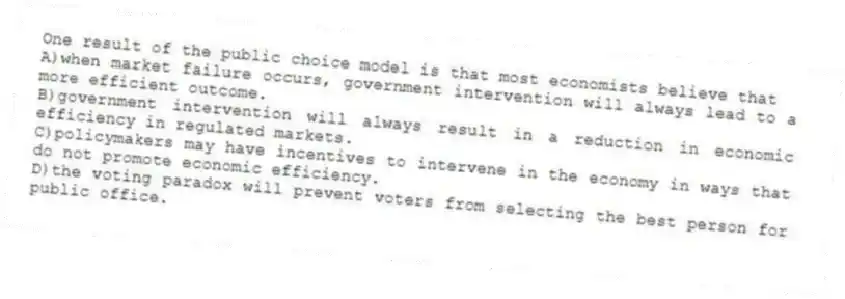 One result of the public choice model is that most economists believe that
A)when market failure occurs, government intervention will always lead to a more efficient outcome.
B)government intervention will always result in a reduction in economic efficiency in regulated markets.
C)policymakers may have incentives to intervene in the economy in ways that do not promote economic efficiency.
D)the voting paradox will prevent voters from selecting the best person for public office.