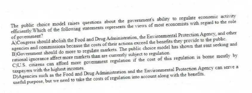 The public choice model raises questions about the government's ability to regulate economic activity efficiently.Which of the following statements represents the views of most economists with regard to the role of government?
A)Congress should abolish the Food and Drug Administration, the Environmental Protection Agency, and other agencies and commissions because the costs of their actions exceed the benefits they provide to the public.
B)Government should do more to regulate markets. The public choice model has shown that rent seeking and rational ignorance affect more markets than are currently subject to regulation.
C)U.S. citizens can afford more government regulation if the cost of this regulation is borne mostly by taxpayers with the highest incomes.
D)Agencies such as the Food and Drug Administration and the Environmental Protection Agency can serve a useful purpose, but we need to take the costs of regulation into account along with the benefits.