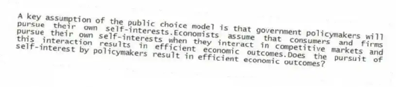 A key assumption of the public choice model is that government policymakers will pursue their own self-interests.Economists assume that consumers and firms pursue their own self-interests when they interact in competitive markets and this interaction results in efficient economic outcomes.Does the pursuit of self-interest by policymakers result in efficient economic outcomes?