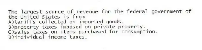 The largest source of revenue for the federal government of the United States is from
A)tariffs collected on imported goods.
B)property taxes imposed on private property.
C)sales taxes on items purchased for consumption.
D)individual income taxes.