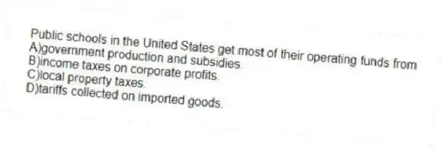 Public schools in the United States get most of their operating funds from
A)government production and subsidies.
B)income taxes on corporate profits.
C)local property taxes.
D)tariffs collected on imported goods.