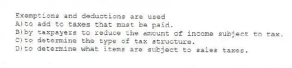 Exemptions and deductions are used
A)to add to taxes that must be paid.
B)by taxpayers to reduce the amount of income subject to tax.
C)to determine the type of tax structure.
D)to determine what items are subject to sales taxes.