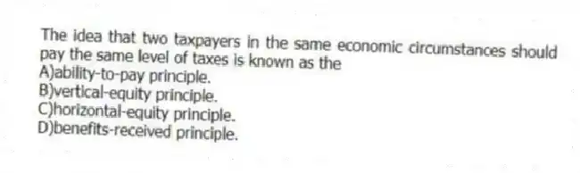 The idea that two taxpayers in the same economic circumstances should pay the same level of taxes is known as the
A)ability-to-pay principle.
B)vertical-equity principle.
C)horizontal-equity principle.
D)benefits-received principle.