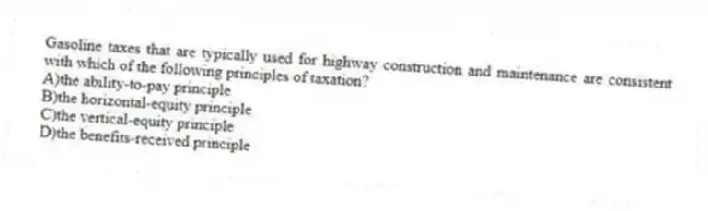 Gasoline taxes that are typically used for highway construction and maintenance are consistent with which of the following principles of taxation?
A)the ability-to-pay principle
B)the horizontal-equity principle
C)the vertical-equity principle
D)the benefits-received principle