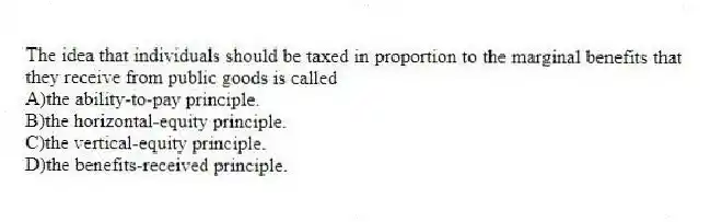 The idea that individuals should be taxed in proportion to the marginal benefits that they receive from public goods is called
A)the ability-to-pay principle.
B)the horizontal-equity principle.
C)the vertical-equity principle.
D)the benefits-received principle.