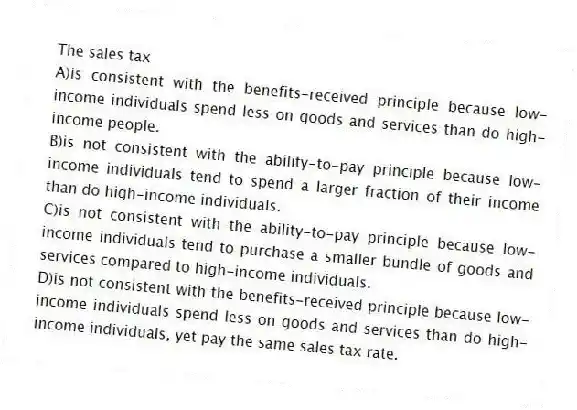 The sales tax
A)is consistent with the benefits-received principle because low-income individuals spend less on goods and services than do high-income people.
B)is not consistent with the ability-to-pay principle because low-income individuals tend to spend a larger fraction of their income than do high-income individuals.
C)is not consistent with the ability-to-pay principle because low-income individuals tend to purchase a smaller bundle of goods and services compared to high-income individuals.
D)is not consistent with the benefits-received principle because low-income individuals spend less on goods and services than do high-income individuals, yet pay the same sales tax rate.