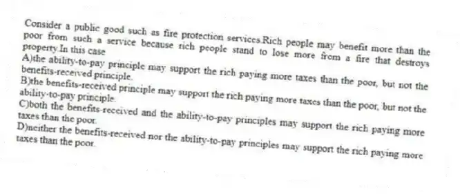 Consider a public good such as fire protection services.Rich people may benefit more than the poor from such a service because rich people stand to lose more from a fire that destroys property.In this case
A)the ability-to-pay principle may support the rich paying more taxes than the poor, but not the benefits-received principle.
B)the benefits-received principle may support the rich paying more taxes than the poor, but not the ability-to-pay principle.
C)both the benefits-received and the ability-to-pay principles may support the rich paying more taxes than the poor.
D)neither the benefits-received nor the ability-to-pay principles may support the rich paying more taxes than the poor.