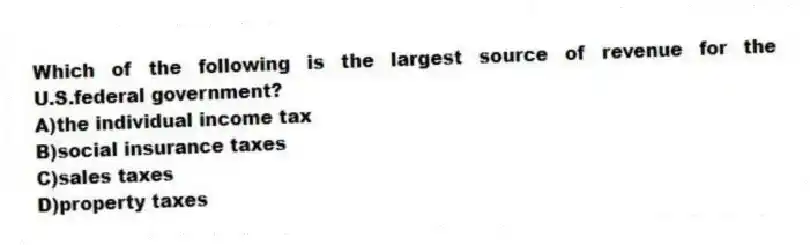 Which of the following is the largest source of revenue for the U.S.federal government?
A)the individual income tax
B)social insurance taxes
C)sales taxes
D)property taxes