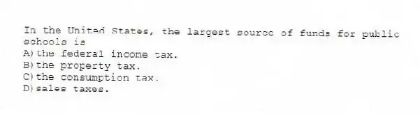 In the United States, the largest source of funds for public schools is
A)the federal income tax.
B)the property tax.
C)the consumption tax.
D)sales taxes.