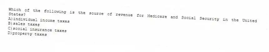 Which of the following is the source of revenue for Medicare and Social Security in the United States?
A)individual income taxes
B)sales taxes
C)social insurance taxes
D)property taxes
