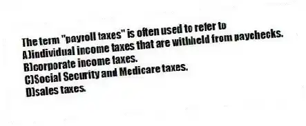 The term "payroll taxes" is often used to refer to
A)individual income taxes that are withheld from paychecks.
B)corporate income taxes.
C)Social Security and Medicare taxes.
D)sales taxes.
