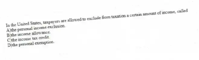 In the United States, taxpayers are allowed to exclude from taxation a certain amount of income, called
A)the personal income exclusion.
B)the income allowance.
C)the income tax credit.
D)the personal exemption.