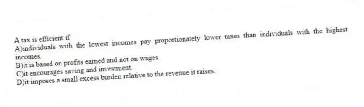 A tax is efficient if
A)individuals with the lowest incomes pay proportionately lower taxes than individuals with the highest incomes.
B)it is based on profits earned and not on wages.
C)it encourages saving and investment.
D)it imposes a small excess burden relative to the revenue it raises.