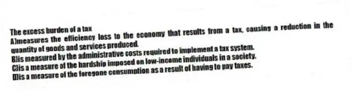 The excess burden of a tax
A)measures the efficiency loss to the economy that results from a tax, causing a reduction in the quantity of goods and services produced.
B)is measured by the administrative costs required to implement a tax system.
C)is a measure of the hardship imposed on low-income individuals in a society.
D)is a measure of the foregone consumption as a result of having to pay taxes.