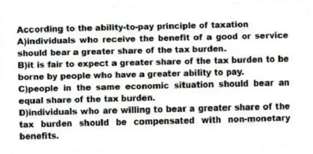According to the ability-to-pay principle of taxation
A)individuals who receive the benefit of a good or service should bear a greater share of the tax burden.
B)it is fair to expect a greater share of the tax burden to be borne by people who have a greater ability to pay.
C)people in the same economic situation should bear an equal share of the tax burden.
D)individuals who are willing to bear a greater share of the tax burden should be compensated with non-monetary benefits.