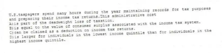 U.S.taxpayers spend many hours during the year maintaining records for tax purposes and preparing their income tax returns.This administrative cost
A)is part of the deadweight loss of taxation.
B)is equal to the value of consumer surplus associated with the income tax system.
C)can be claimed as a deduction on income tax returns.
D)is larger for individuals in the lowest income quintile than for individuals in the highest income quintile.
