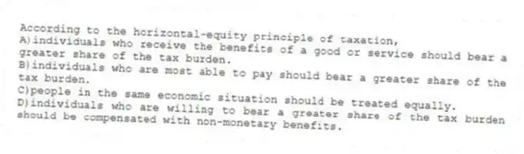 According to the horizontal-equity principle of taxation,
A)individuals who receive the benefits of a good or service should bear a greater share of the tax burden.
B)individuals who are most able to pay should bear a greater share of the tax burden.
C)people in the same economic situation should be treated equally.
D)individuals who are willing to bear a greater share of the tax burden should be compensated with non-monetary benefits.