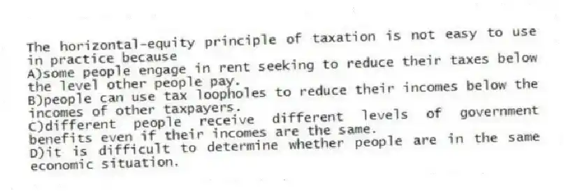 The horizontal-equity principle of taxation is not easy to use in practice because
A)some people engage in rent seeking to reduce their taxes below the level other people pay.
B)people can use tax loopholes to reduce their incomes below the incomes of other taxpayers.
C)different people receive different levels of government benefits even if their incomes are the same.
D)it is difficult to determine whether people are in the same economic situation.