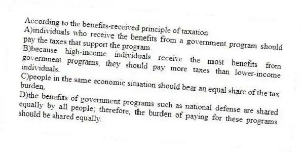 According to the benefits-received principle of taxation
A)individuals who receive the benefits from a government program should pay the taxes that support the program.
B)because high-income individuals receive the most benefits from government programs, they should pay more taxes than lower-income individuals.
C)people in the same economic situation should bear an equal share of the tax burden.
D)the benefits of government programs such as national defense are shared equally by all people; therefore, the burden of paying for these programs should be shared equally.
