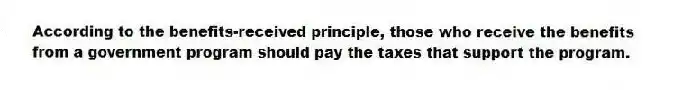 According to the benefits-received principle, those who receive the benefits from a government program should pay the taxes that support the program.