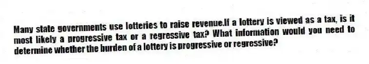 Many state governments use lotteries to raise revenue.If a lottery is viewed as a tax, is it most likely a progressive tax or a regressive tax? What information would you need to determine whether the burden of a lottery is progressive or regressive?
