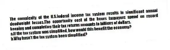The complexity of the U.S.federal income tax system results in significant annual deadweight losses.The opportunity cost of the hours taxpayers spend on record keeping and completing their tax returns amounts to billions of dollars.
a.If the tax system was simplified, how would this benefit the economy?
b.Why hasn't the tax system been simplified?