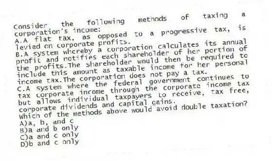 Consider the following methods of taxing a corporation's income:
A.A flat tax, as opposed to a progressive tax, is levied on corporate profits.
B.A system whereby a corporation calculates its annual profit and notifies each shareholder of her portion of the profits.The shareholder would then be required to include this amount as taxable income for her personal income tax.The corporation does not pay a tax.
C.A system where the federal government continues to tax corporate income through the corporate income tax but allows individual taxpayers to receive, tax free, corporate dividends and capital gains.
Which of the methods above would avoid double taxation?
A)a, b, and c
B)a and b only
C)a and c only
D)b and c only