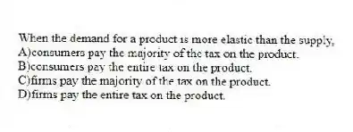 When the demand for a product is more elastic than the supply,
A)consumers pay the majority of the tax on the product.
B)consumers pay the entire tax on the product.
C)firms pay the majority of the tax on the product.
D)firms pay the entire tax on the product.