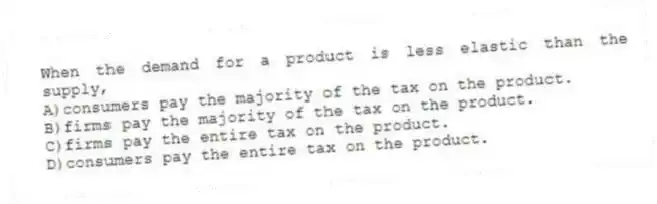 When the demand for a product is less elastic than the supply,
A)consumers pay the majority of the tax on the product.
B)firms pay the majority of the tax on the product.
C)firms pay the entire tax on the product.
D)consumers pay the entire tax on the product.