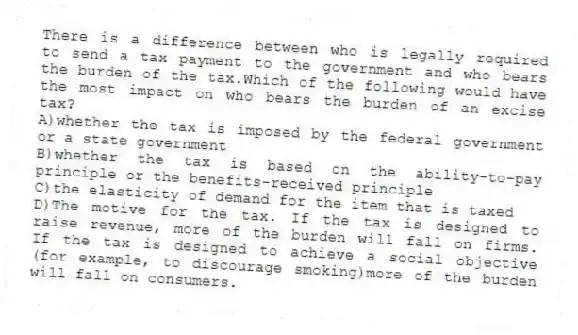There is a difference between who is legally required to send a tax payment to the government and who bears the burden of the tax.Which of the following would have the most impact on who bears the burden of an excise tax?
A)whether the tax is imposed by the federal government or a state government
B)whether the tax is based on the ability-to-pay principle or the benefits-received principle
C)the elasticity of demand for the item that is taxed
D)The motive for the tax. If the tax is designed to raise revenue, more of the burden will fall on firms. If the tax is designed to achieve a social objective (for example, to discourage smoking)more of the burden will fall on consumers.