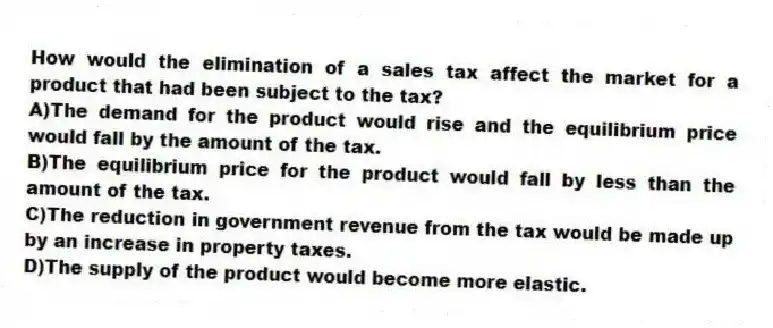 How would the elimination of a sales tax affect the market for a product that had been subject to the tax?
A)The demand for the product would rise and the equilibrium price would fall by the amount of the tax.
B)The equilibrium price for the product would fall by less than the amount of the tax.
C)The reduction in government revenue from the tax would be made up by an increase in property taxes.
D)The supply of the product would become more elastic.