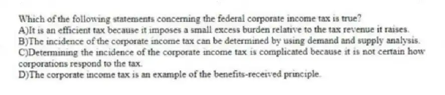 Which of the following statements concerning the federal corporate income tax is true?
A)It is an efficient tax because it imposes a small excess burden relative to the tax revenue it raises.
B)The incidence of the corporate income tax can be determined by using demand and supply analysis.
C)Determining the incidence of the corporate income tax is complicated because it is not certain how corporations respond to the tax.
D)The corporate income tax is an example of the benefits-received principle.