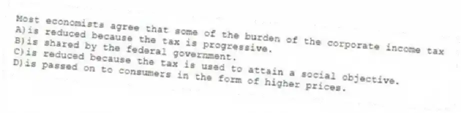 Most economists agree that some of the burden of the corporate income tax
A)is reduced because the tax is progressive.
B)is shared by the federal government.
C)is reduced because the tax is used to attain a social objective.
D)is passed on to consumers in the form of higher prices.