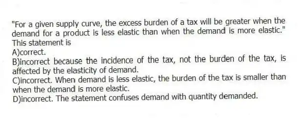 "For a given supply curve, the excess burden of a tax will be greater when the demand for a product is less elastic than when the demand is more elastic." This statement is
A)correct.
B)incorrect because the incidence of the tax, not the burden of the tax, is affected by the elasticity of demand.
C)incorrect. When demand is less elastic, the burden of the tax is smaller than when the demand is more elastic.
D)incorrect. The statement confuses demand with quantity demanded.