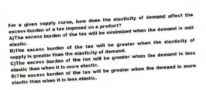 For a given supply curve, how does the elasticity of demand affect the excess burden of a tax imposed on a product?
A)The excess burden of the tax will be minimized when the demand is unit elastic.
B)The excess burden of the tax will be greater when the elasticity of supply is greater than the elasticity of demand.
C)The excess burden of the tax will be greater when the demand is less elastic than when it is more elastic.
D)The excess burden of the tax will be greater when the demand is more elastic than when it is less elastic.
