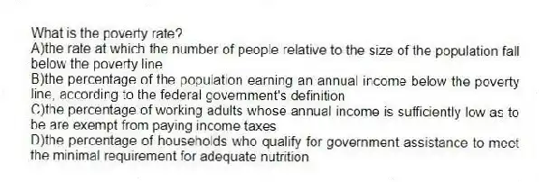 What is the poverty rate?
A)the rate at which the number of people relative to the size of the population fall below the poverty line
B)the percentage of the population earning an annual income below the poverty line, according to the federal government's definition
C)the percentage of working adults whose annual income is sufficiently low as to be are exempt from paying income taxes
D)the percentage of households who qualify for government assistance to meet the minimal requirement for adequate nutrition