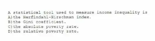 A statistical tool used to measure income inequality is
A)the Herfindahl-Hirschman index.
B)the Gini coefficient.
C)the absolute poverty rate.
D)the relative poverty rate.