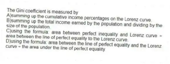 The Gini coefficient is measured by
A)summing up the cumulative income percentages on the Lorenz curve.
B)summing up the total income earned by the population and dividing by the size of the population.
C)using the formula: area between perfect inequality and Lorenz curve ÷ area between the line of perfect equality to the Lorenz curve.
D)using the formula: area between the line of perfect equality and the Lorenz curve ÷ the area under the line of perfect equality.