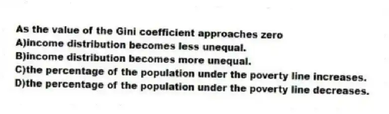As the value of the Gini coefficient approaches zero
A)income distribution becomes less unequal.
B)income distribution becomes more unequal.
C)the percentage of the population under the poverty line increases.
D)the percentage of the population under the poverty line decreases.