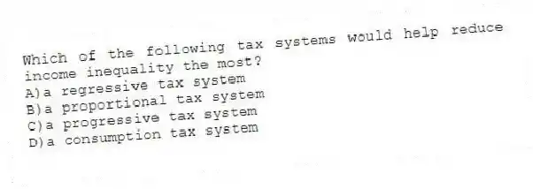 Which of the following tax systems would help reduce income inequality the most?
A)a regressive tax system
B)a proportional tax system
C)a progressive tax system
D)a consumption tax system