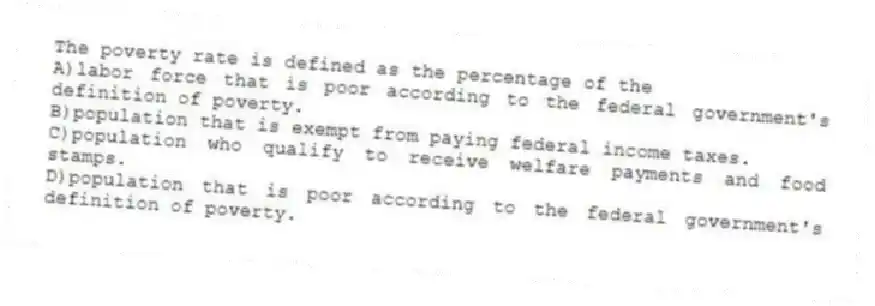 The poverty rate is defined as the percentage of the
A)labor force that is poor according to the federal government's definition of poverty.
B)population that is exempt from paying federal income taxes.
C)population who qualify to receive welfare payments and food stamps.
D)population that is poor according to the federal government's definition of poverty.