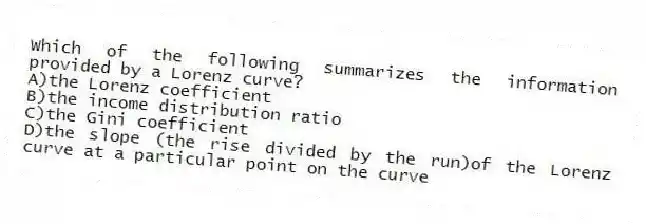 Which of the following summarizes the information provided by a Lorenz curve?
A)the Lorenz coefficient
B)the income distribution ratio
C)the Gini coefficient
D)the slope (the rise divided by the run)of the Lorenz curve at a particular point on the curve